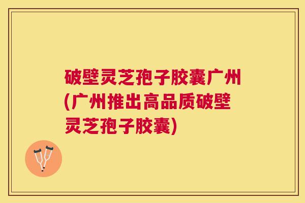 破壁灵芝孢子胶囊广州(广州推出高品质破壁灵芝孢子胶囊) 破壁灵芝孢子胶囊广州(广州推出高品质破壁灵芝孢子胶囊)