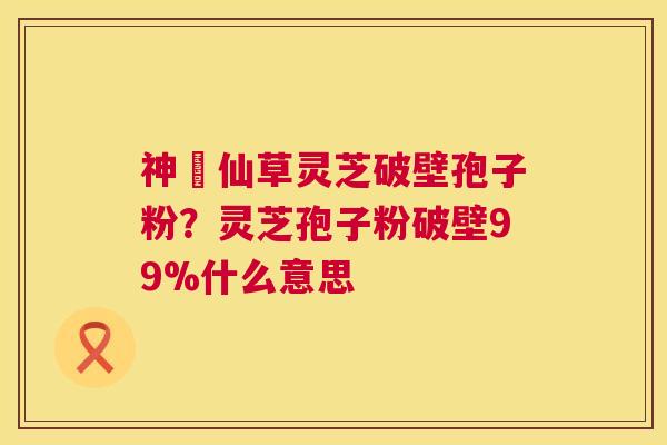 神佁仙草灵芝破壁孢子粉?灵芝孢子粉破壁99%什么意思 神佁仙草灵芝破壁孢子粉?灵芝孢子粉破壁99%什么意思