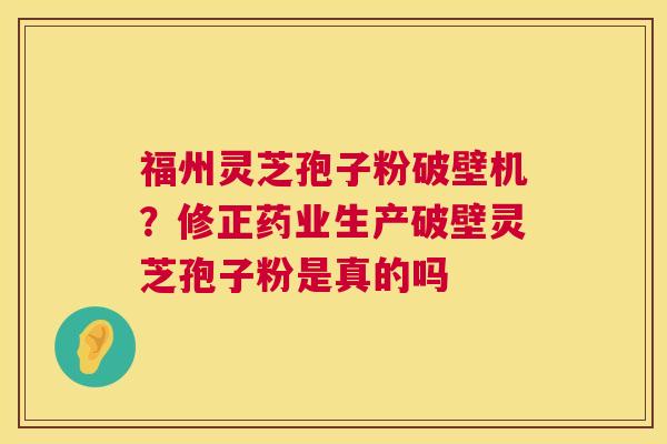 福州灵芝孢子粉破壁机?修正药业生产破壁灵芝孢子粉是真的吗 福州灵芝孢子粉破壁机?修正药业生产破壁灵芝孢子粉是真的吗