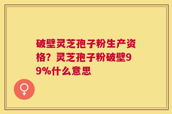 破壁灵芝孢子粉生产资格?灵芝孢子粉破壁99%什么意思 破壁灵芝孢子粉生产资格?灵芝孢子粉破壁99%什么意思