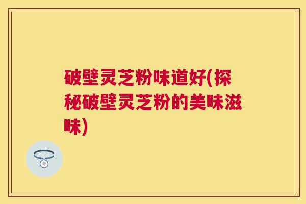 破壁灵芝粉味道好(探秘破壁灵芝粉的美味滋味) 破壁灵芝粉味道好(探秘破壁灵芝粉的美味滋味)