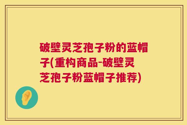 破壁灵芝孢子粉的蓝帽子(重构商品-破壁灵芝孢子粉蓝帽子推荐) 破壁灵芝孢子粉的蓝帽子(重构商品-破壁灵芝孢子粉蓝帽子推荐)