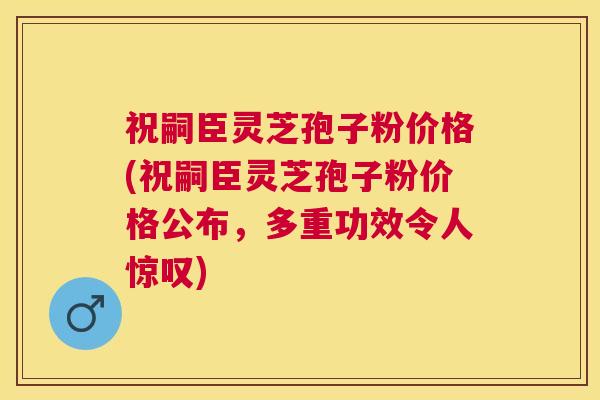 祝嗣臣灵芝孢子粉价格(祝嗣臣灵芝孢子粉价格公布,多重功效令人惊叹) 祝嗣臣灵芝孢子粉价格(祝嗣臣灵芝孢子粉价格公布,多重功效令人惊叹)