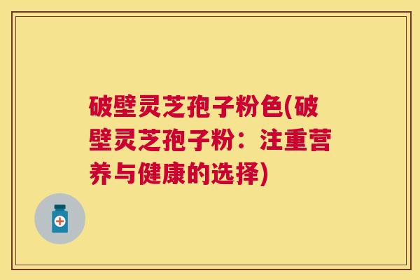 破壁灵芝孢子粉色(破壁灵芝孢子粉:注重营养与健康的选择) 破壁灵芝孢子粉色(破壁灵芝孢子粉:注重营养与健康的选择)