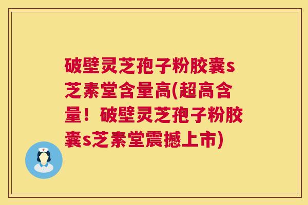 破壁灵芝孢子粉胶囊s芝素堂含量高(超高含量！破壁灵芝孢子粉胶囊s芝素堂震撼上市)