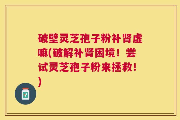 破壁灵芝孢子粉补虚嘛(破解补困境！尝试灵芝孢子粉来拯救！)