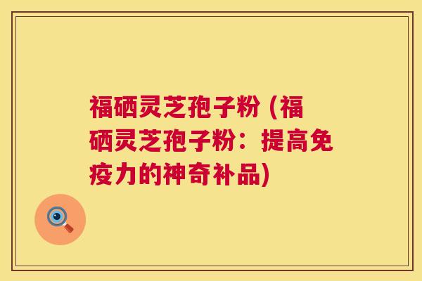 福硒灵芝孢子粉 (福硒灵芝孢子粉：提高免疫力的神奇补品)