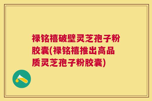 禄铭禧破壁灵芝孢子粉胶囊(禄铭禧推出高品质灵芝孢子粉胶囊) 禄铭禧破壁灵芝孢子粉胶囊(禄铭禧推出高品质灵芝孢子粉胶囊)