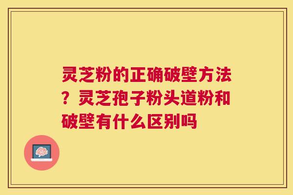 灵芝粉的正确破壁方法？灵芝孢子粉头道粉和破壁有什么区别吗