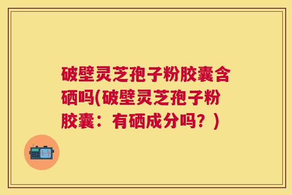 破壁灵芝孢子粉胶囊含硒吗(破壁灵芝孢子粉胶囊：有硒成分吗？)