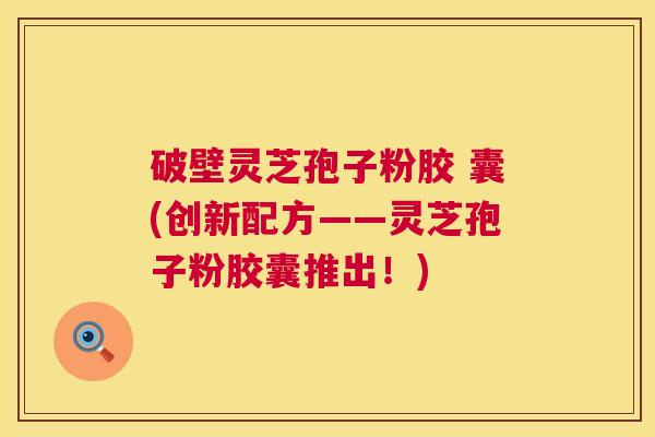 破壁灵芝孢子粉胶 囊(创新配方——灵芝孢子粉胶囊推出！)