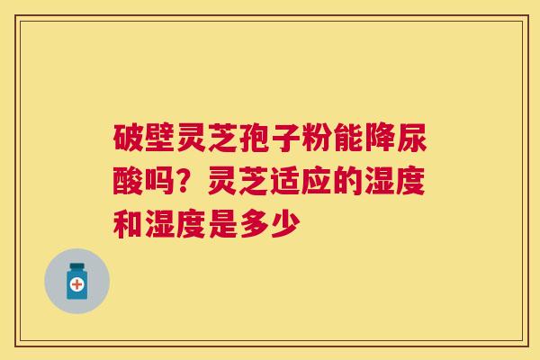破壁灵芝孢子粉能降尿酸吗?灵芝适应的湿度和湿度是多少 破壁灵芝孢子粉能降尿酸吗?灵芝适应的湿度和湿度是多少