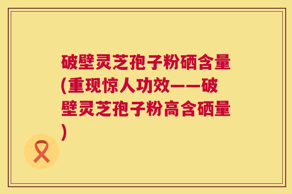 破壁灵芝孢子粉硒含量(重现惊人功效——破壁灵芝孢子粉高含硒量) 破壁灵芝孢子粉硒含量(重现惊人功效——破壁灵芝孢子粉高含硒量)