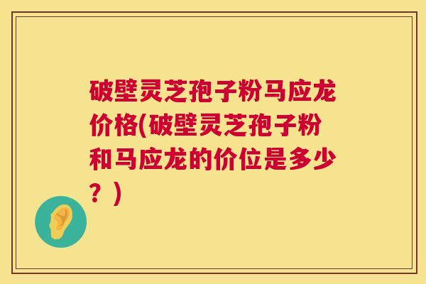 破壁灵芝孢子粉马应龙价格(破壁灵芝孢子粉和马应龙的价位是多少？)