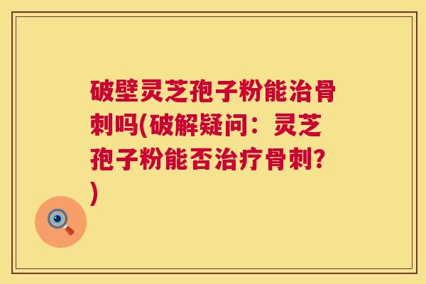 破壁灵芝孢子粉能骨刺吗(破解疑问:灵芝孢子粉能否骨刺?) 破壁灵芝孢子粉能骨刺吗(破解疑问:灵芝孢子粉能否骨刺?)