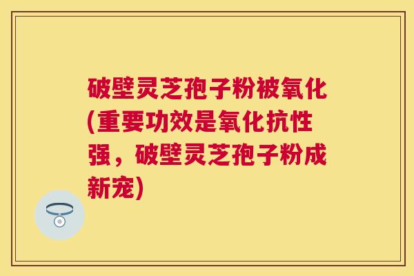 破壁灵芝孢子粉被氧化(重要功效是氧化抗性强,破壁灵芝孢子粉成新宠) 破壁灵芝孢子粉被氧化(重要功效是氧化抗性强,破壁灵芝孢子粉成新宠)