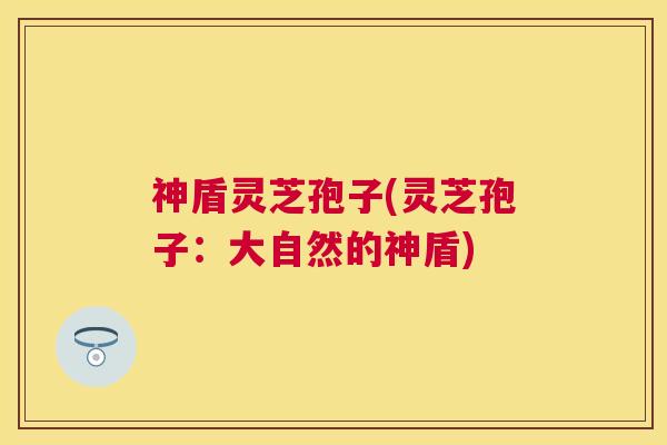 神盾灵芝孢子(灵芝孢子:大自然的神盾) 神盾灵芝孢子(灵芝孢子:大自然的神盾)