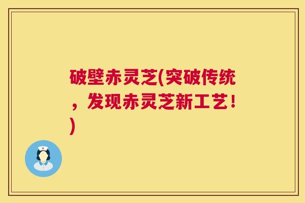 破壁赤灵芝(突破传统，发现赤灵芝新工艺！)