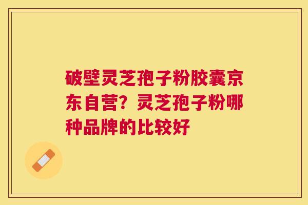 破壁灵芝孢子粉胶囊京东自营？灵芝孢子粉哪种品牌的比较好