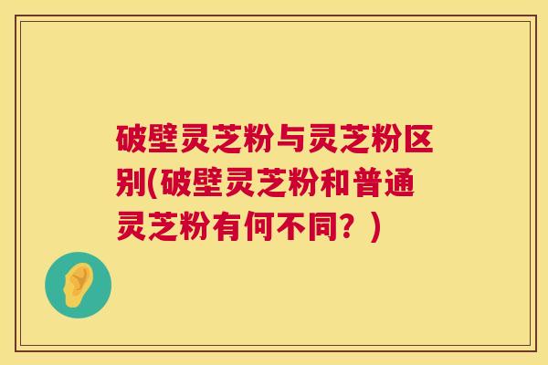 破壁灵芝粉与灵芝粉区别(破壁灵芝粉和普通灵芝粉有何不同？)