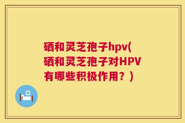 硒和灵芝孢子hpv(硒和灵芝孢子对HPV有哪些积极作用?) 硒和灵芝孢子hpv(硒和灵芝孢子对HPV有哪些积极作用?)