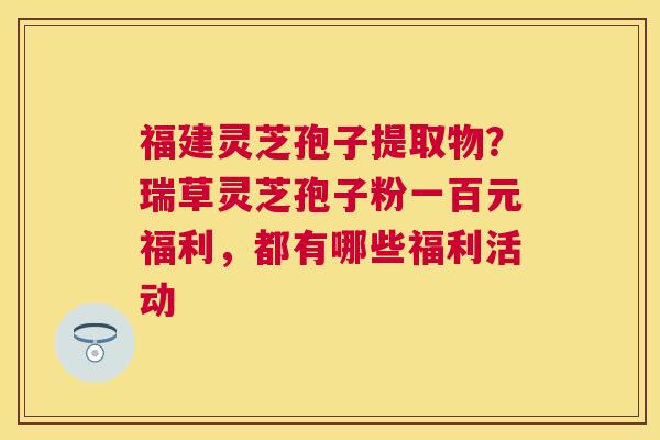 福建灵芝孢子提取物？瑞草灵芝孢子粉一百元福利，都有哪些福利活动