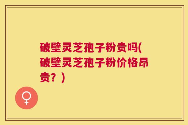 破壁灵芝孢子粉贵吗(破壁灵芝孢子粉价格昂贵?) 破壁灵芝孢子粉贵吗(破壁灵芝孢子粉价格昂贵?)