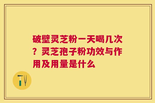 破壁灵芝粉一天喝几次？灵芝孢子粉功效与作用及用量是什么