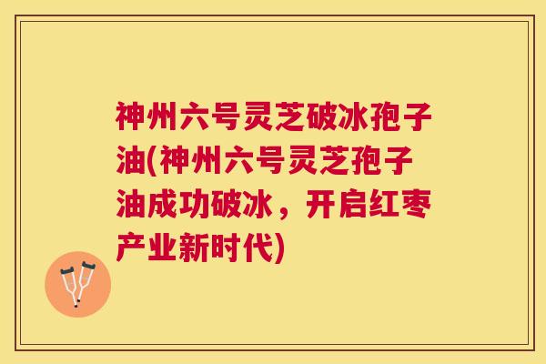 神州六号灵芝破冰孢子油(神州六号灵芝孢子油成功破冰,开启红枣产业新时代) 神州六号灵芝破冰孢子油(神州六号灵芝孢子油成功破冰,开启红枣产业新时代)