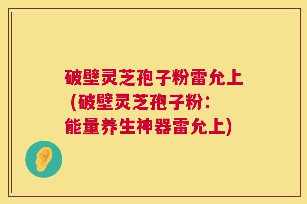 破壁灵芝孢子粉雷允上 (破壁灵芝孢子粉:能量养生神器雷允上) 破壁灵芝孢子粉雷允上 (破壁灵芝孢子粉:能量养生神器雷允上)