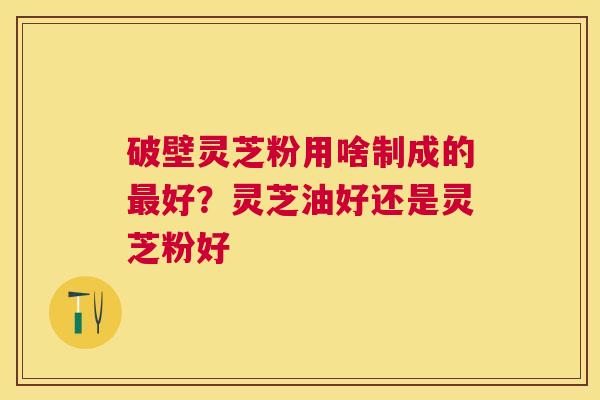 破壁灵芝粉用啥制成的好?灵芝油好还是灵芝粉好 破壁灵芝粉用啥制成的好?灵芝油好还是灵芝粉好