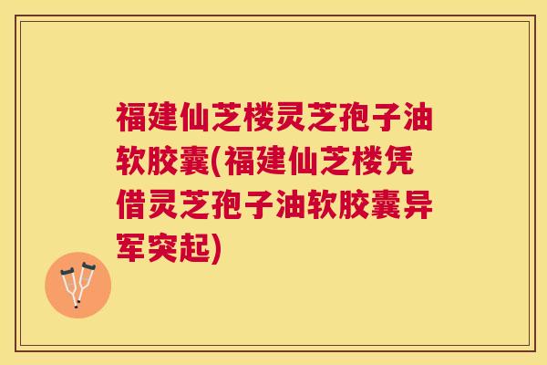 福建仙芝楼灵芝孢子油软胶囊(福建仙芝楼凭借灵芝孢子油软胶囊异军突起)
