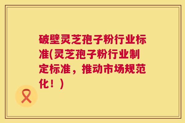 破壁灵芝孢子粉行业标准(灵芝孢子粉行业制定标准，推动市场规范化！)