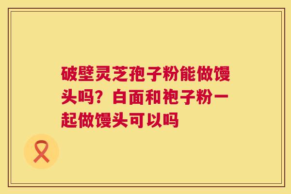 破壁灵芝孢子粉能做馒头吗?白面和袍子粉一起做馒头可以吗 破壁灵芝孢子粉能做馒头吗?白面和袍子粉一起做馒头可以吗