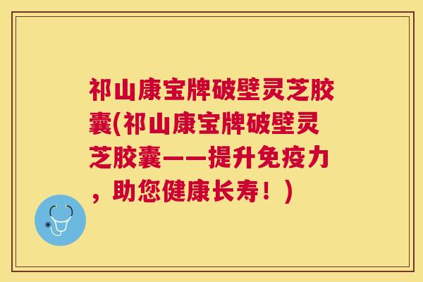 祁山康宝牌破壁灵芝胶囊(祁山康宝牌破壁灵芝胶囊——提升免疫力,助您健康长寿!) 祁山康宝牌破壁灵芝胶囊(祁山康宝牌破壁灵芝胶囊——提升免疫力,助您健康长寿!)