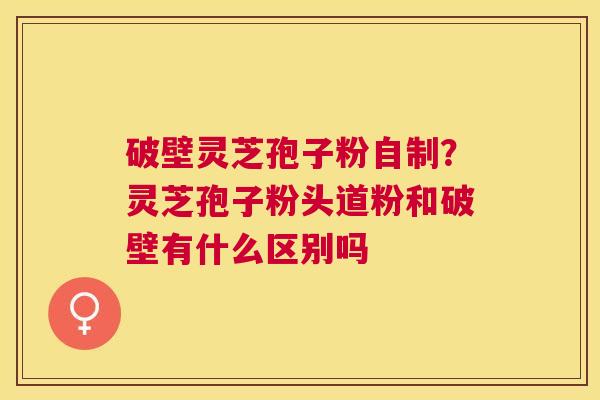 破壁灵芝孢子粉自制?灵芝孢子粉头道粉和破壁有什么区别吗 破壁灵芝孢子粉自制?灵芝孢子粉头道粉和破壁有什么区别吗