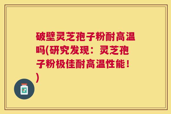 破壁灵芝孢子粉耐高温吗(研究发现：灵芝孢子粉极佳耐高温性能！)