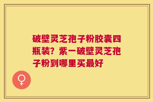 破壁灵芝孢子粉胶囊四瓶装?紫一破壁灵芝孢子粉到哪里买好 破壁灵芝孢子粉胶囊四瓶装?紫一破壁灵芝孢子粉到哪里买好