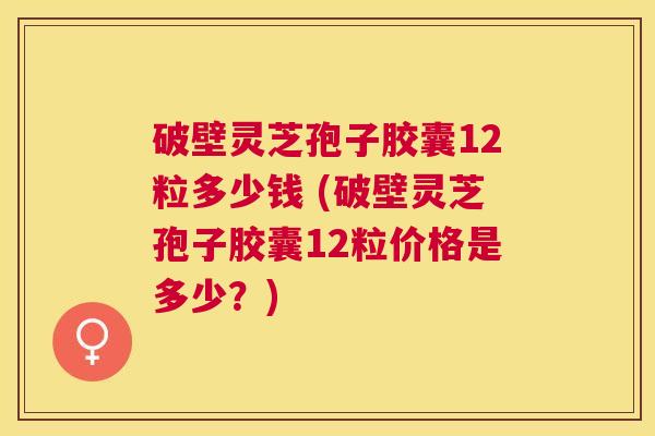 破壁灵芝孢子胶囊12粒多少钱 (破壁灵芝孢子胶囊12粒价格是多少？)