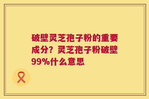 破壁灵芝孢子粉的重要成分?灵芝孢子粉破壁99%什么意思 破壁灵芝孢子粉的重要成分?灵芝孢子粉破壁99%什么意思