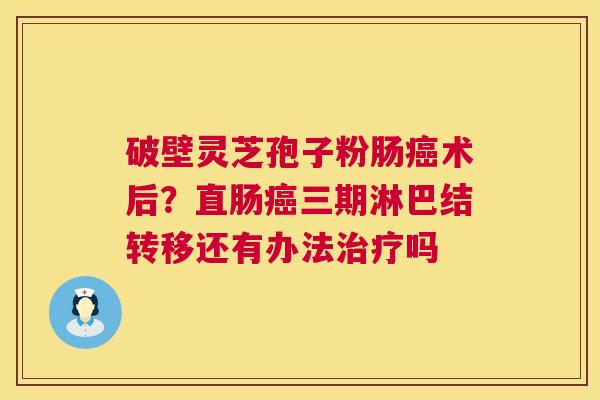 破壁灵芝孢子粉肠术后?直肠三期淋巴结转移还有办法吗 破壁灵芝孢子粉肠术后?直肠三期淋巴结转移还有办法吗