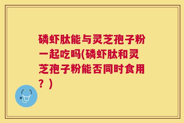 磷虾肽能与灵芝孢子粉一起吃吗(磷虾肽和灵芝孢子粉能否同时食用？)