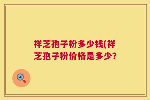 祥芝孢子粉多少钱(祥芝孢子粉价格是多少? 祥芝孢子粉多少钱(祥芝孢子粉价格是多少?
