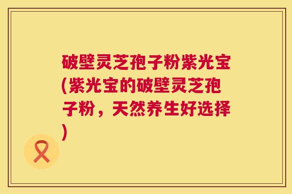 破壁灵芝孢子粉紫光宝(紫光宝的破壁灵芝孢子粉,天然养生好选择) 破壁灵芝孢子粉紫光宝(紫光宝的破壁灵芝孢子粉,天然养生好选择)