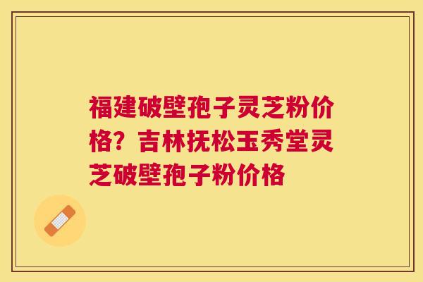 福建破壁孢子灵芝粉价格？吉林抚松玉秀堂灵芝破壁孢子粉价格