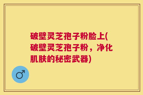 破壁灵芝孢子粉脸上(破壁灵芝孢子粉,净化的秘密武器) 破壁灵芝孢子粉脸上(破壁灵芝孢子粉,净化的秘密武器)