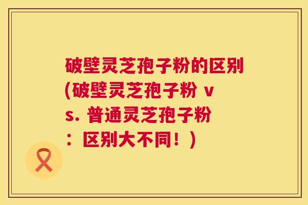 破壁灵芝孢子粉的区别(破壁灵芝孢子粉 vs. 普通灵芝孢子粉：区别大不同！)