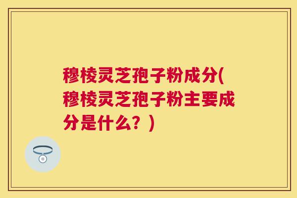 穆棱灵芝孢子粉成分(穆棱灵芝孢子粉主要成分是什么?) 穆棱灵芝孢子粉成分(穆棱灵芝孢子粉主要成分是什么?)