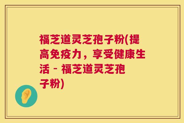 福芝道灵芝孢子粉(提高免疫力，享受健康生活 - 福芝道灵芝孢子粉)