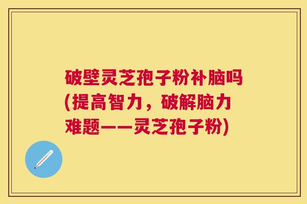 破壁灵芝孢子粉补脑吗(提高智力，破解脑力难题——灵芝孢子粉)